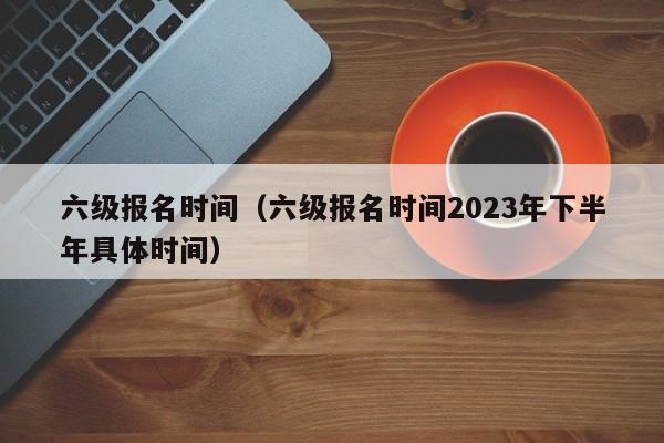 六级报名时间（六级报名时间2023年下半年具体时间）