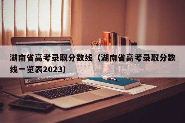 湖南省高考录取分数线（湖南省高考录取分数线一览表2023）