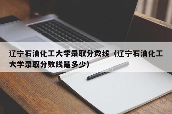 辽宁石油化工大学录取分数线（辽宁石油化工大学录取分数线是多少）