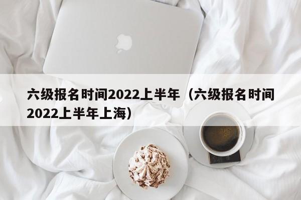 六级报名时间2022上半年（六级报名时间2022上半年上海）