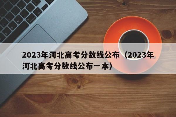 2023年河北高考分数线公布（2023年河北高考分数线公布一本）