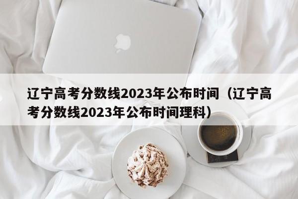 辽宁高考分数线2023年公布时间（辽宁高考分数线2023年公布时间理科）