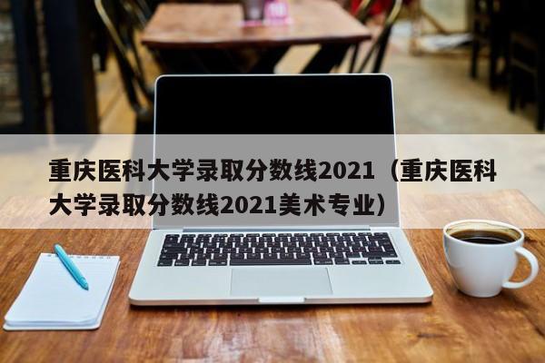 重庆医科大学录取分数线2021（重庆医科大学录取分数线2021美术专业）