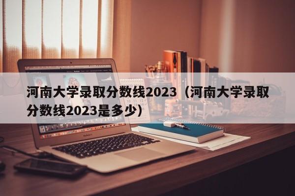 河南大学录取分数线2023（河南大学录取分数线2023是多少）