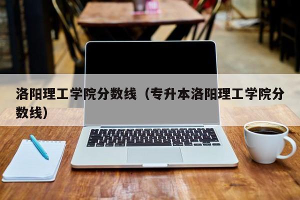 洛阳理工学院分数线（专升本洛阳理工学院分数线）