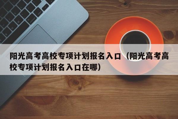 阳光高考高校专项计划报名入口（阳光高考高校专项计划报名入口在哪）