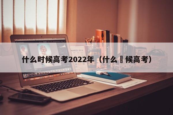 什么时候高考2022年（什么吋候高考）