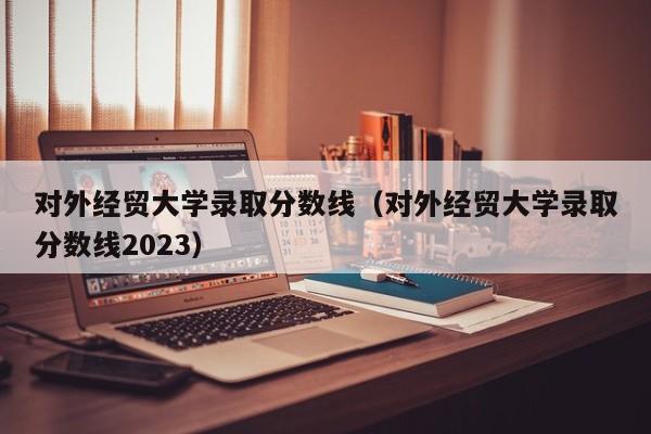 对外经贸大学录取分数线（对外经贸大学录取分数线2023）