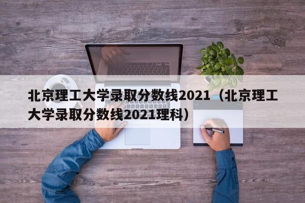 北京理工大学录取分数线2021（北京理工大学录取分数线2021理科）