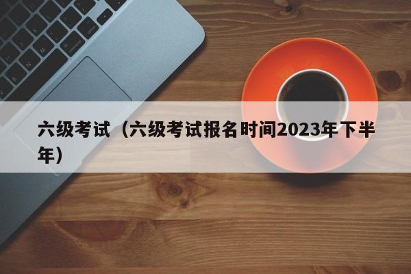 六级考试（六级考试报名时间2023年下半年）