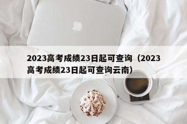 2023高考成绩23日起可查询（2023高考成绩23日起可查询云南）