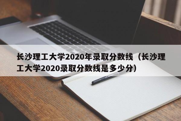 长沙理工大学2020年录取分数线（长沙理工大学2020录取分数线是多少分）