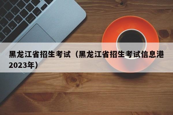 黑龙江省招生考试（黑龙江省招生考试信息港2023年）