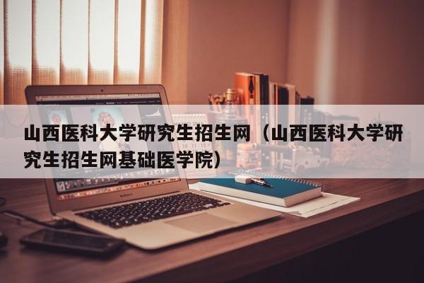 山西医科大学研究生招生网（山西医科大学研究生招生网基础医学院）