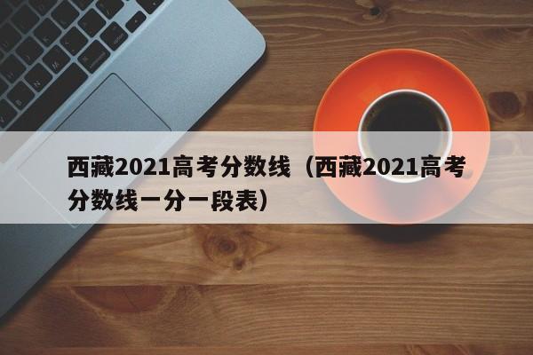 西藏2021高考分数线（西藏2021高考分数线一分一段表）