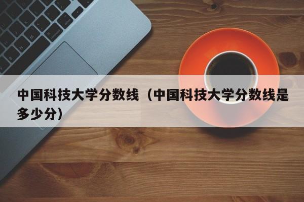 中国科技大学分数线（中国科技大学分数线是多少分）