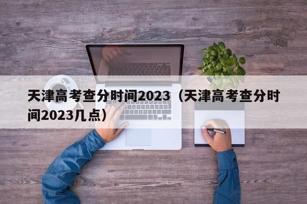 天津高考查分时间2023（天津高考查分时间2023几点）