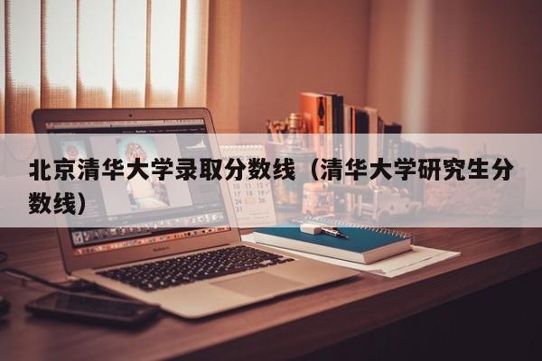 北京清华大学录取分数线（清华大学研究生分数线）