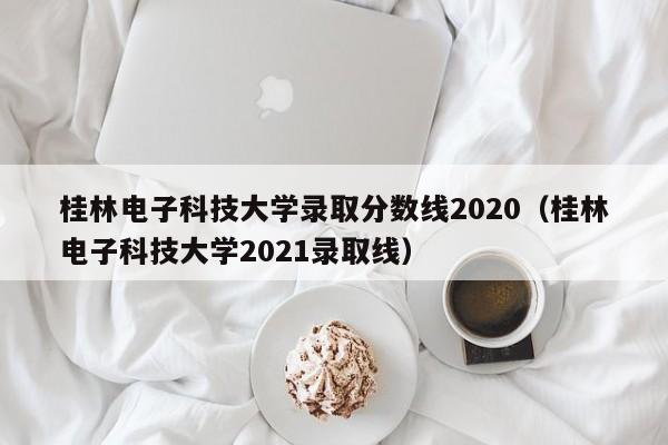 桂林电子科技大学录取分数线2020（桂林电子科技大学2021录取线）