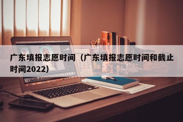 广东填报志愿时间（广东填报志愿时间和截止时间2022）