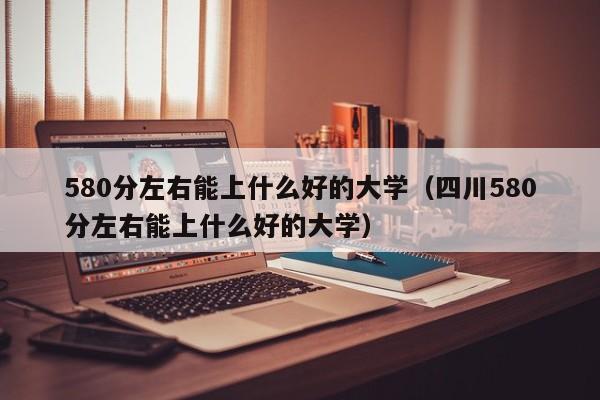 580分左右能上什么好的大学（四川580分左右能上什么好的大学）