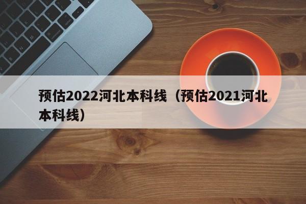 预估2022河北本科线（预估2021河北本科线）