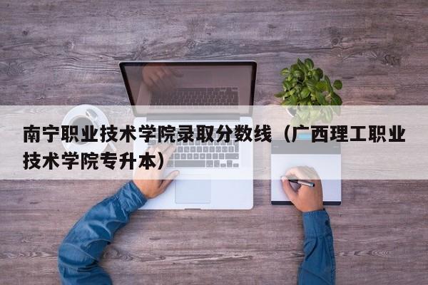 南宁职业技术学院录取分数线（广西理工职业技术学院专升本）