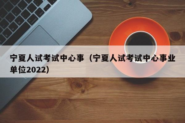 宁夏人试考试中心事（宁夏人试考试中心事业单位2022）