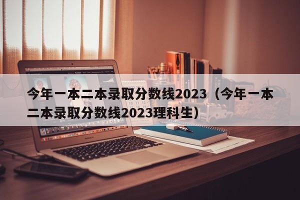 今年一本二本录取分数线2023（今年一本二本录取分数线2023理科生）