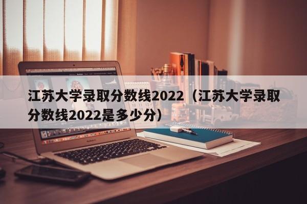 江苏大学录取分数线2022（江苏大学录取分数线2022是多少分）