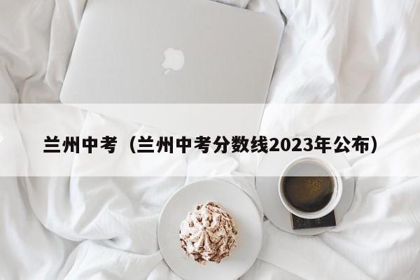 兰州中考（兰州中考分数线2023年公布）