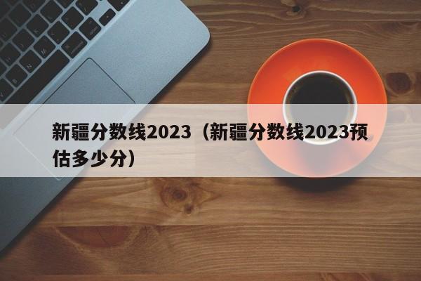 新疆分数线2023（新疆分数线2023预估多少分）