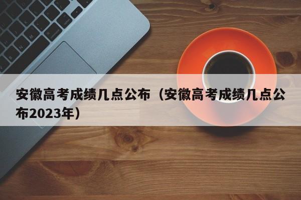 安徽高考成绩几点公布（安徽高考成绩几点公布2023年）