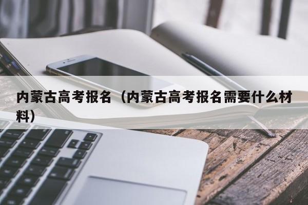 内蒙古高考报名（内蒙古高考报名需要什么材料）