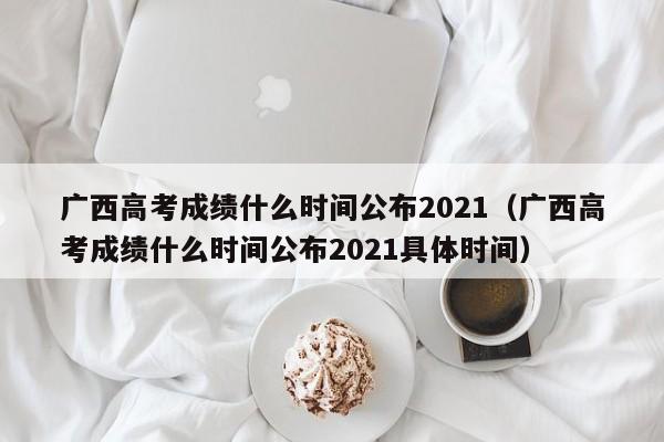 广西高考成绩什么时间公布2021（广西高考成绩什么时间公布2021具体时间）