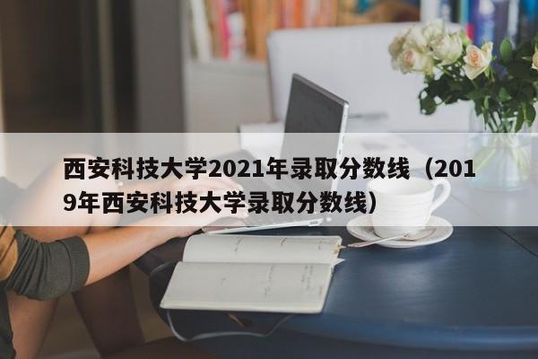 西安科技大学2021年录取分数线（2019年西安科技大学录取分数线）