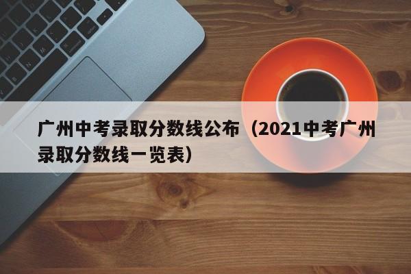 广州中考录取分数线公布（2021中考广州录取分数线一览表）