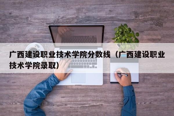 广西建设职业技术学院分数线（广西建设职业技术学院录取）