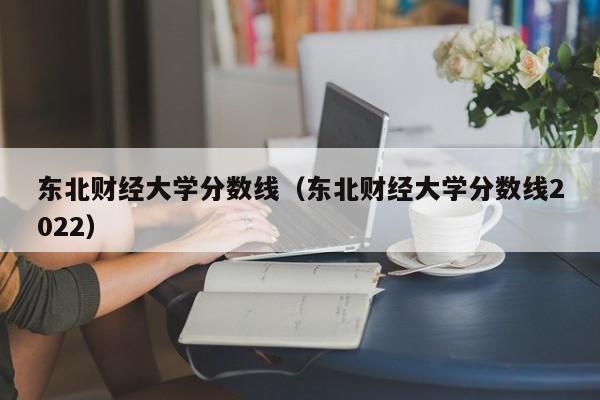 东北财经大学分数线（东北财经大学分数线2022）