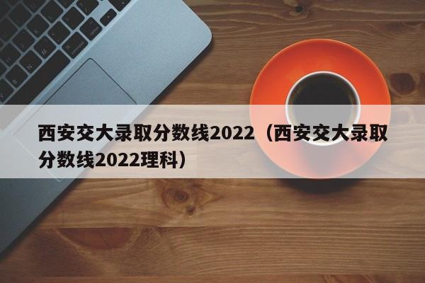 西安交大录取分数线2022（西安交大录取分数线2022理科）