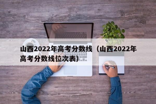 山西2022年高考分数线（山西2022年高考分数线位次表）