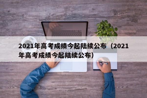 2021年高考成绩今起陆续公布（2021年高考成绩今起陆续公布）