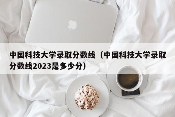 中国科技大学录取分数线（中国科技大学录取分数线2023是多少分）