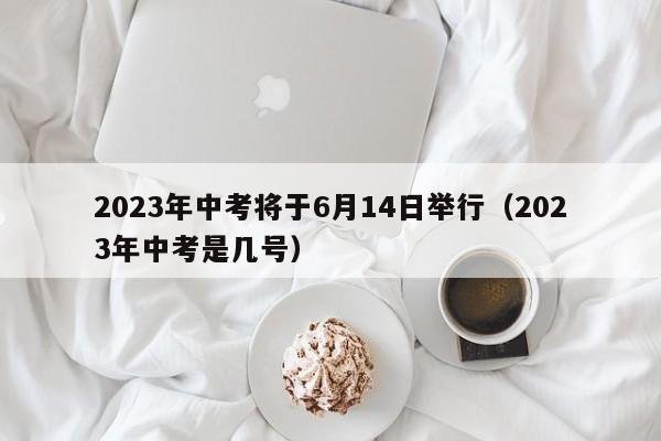 2023年中考将于6月14日举行（2023年中考是几号）