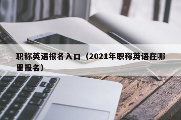 职称英语报名入口（2021年职称英语在哪里报名）