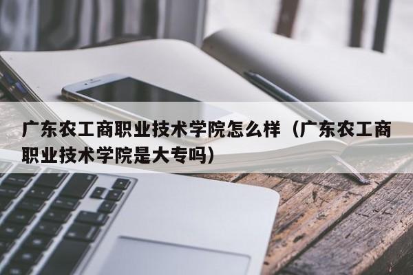 广东农工商职业技术学院怎么样（广东农工商职业技术学院是大专吗）