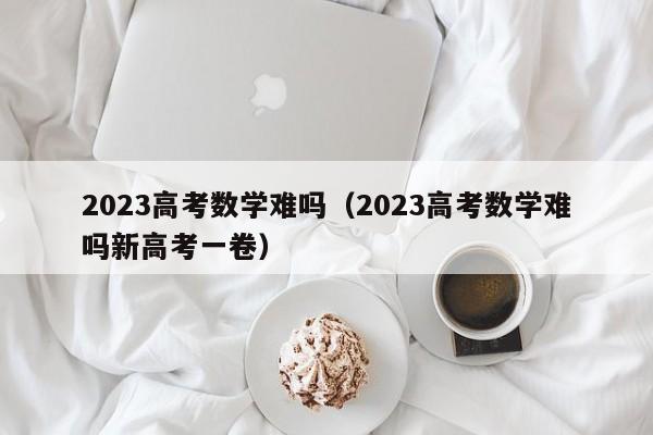 2023高考数学难吗（2023高考数学难吗新高考一卷）