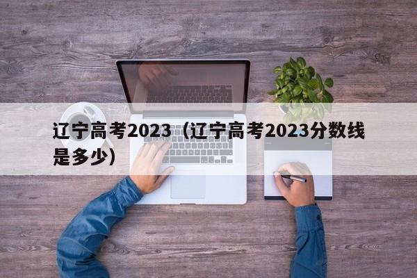 辽宁高考2023（辽宁高考2023分数线是多少）