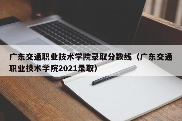 广东交通职业技术学院录取分数线（广东交通职业技术学院2021录取）