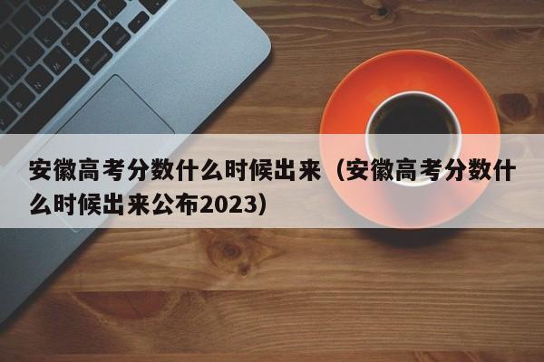 安徽高考分数什么时候出来（安徽高考分数什么时候出来公布2023）